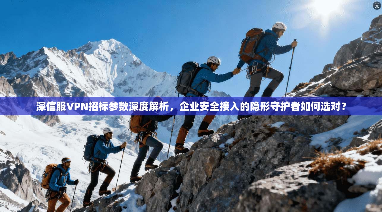 深信服VPN招标参数深度解析，企业安全接入的隐形守护者如何选对？
