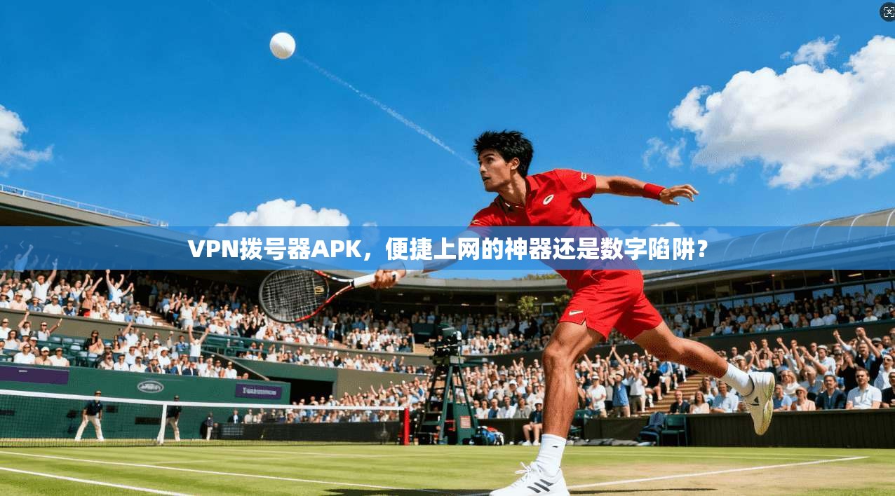 VPN拨号器APK，便捷上网的神器还是数字陷阱？