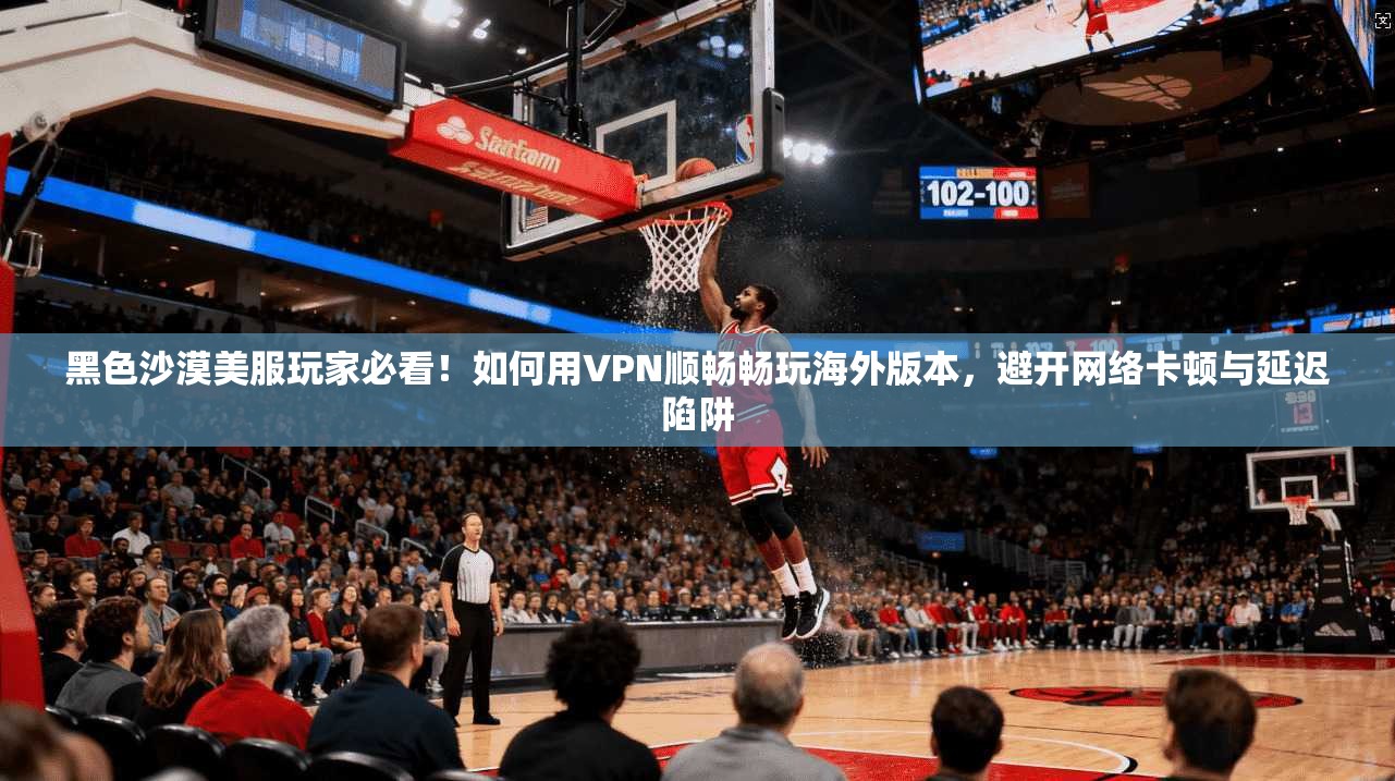黑色沙漠美服玩家必看！如何用VPN顺畅畅玩海外版本，避开网络卡顿与延迟陷阱