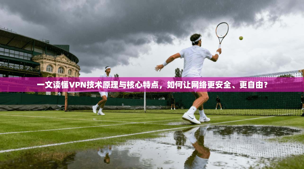 一文读懂VPN技术原理与核心特点，如何让网络更安全、更自由？