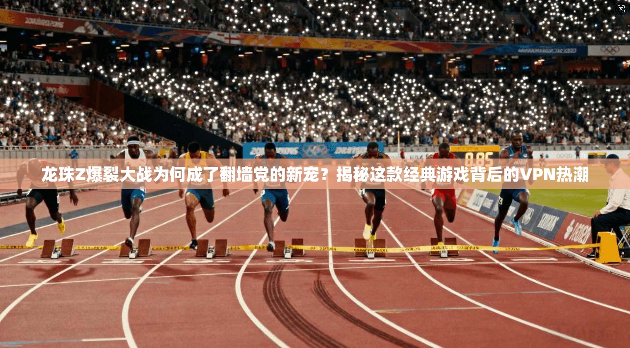 龙珠Z爆裂大战为何成了翻墙党的新宠？揭秘这款经典游戏背后的VPN热潮