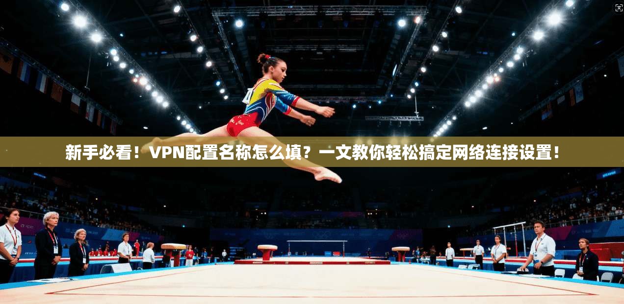 新手必看！VPN配置名称怎么填？一文教你轻松搞定网络连接设置！