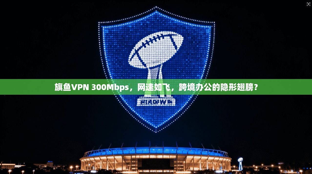 旗鱼VPN 300Mbps，网速如飞，跨境办公的隐形翅膀？