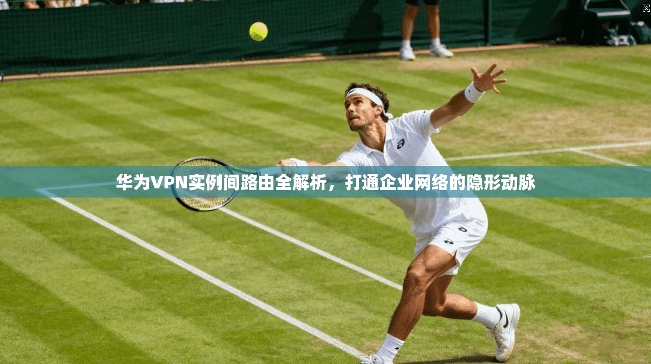 华为VPN实例间路由全解析，打通企业网络的隐形动脉