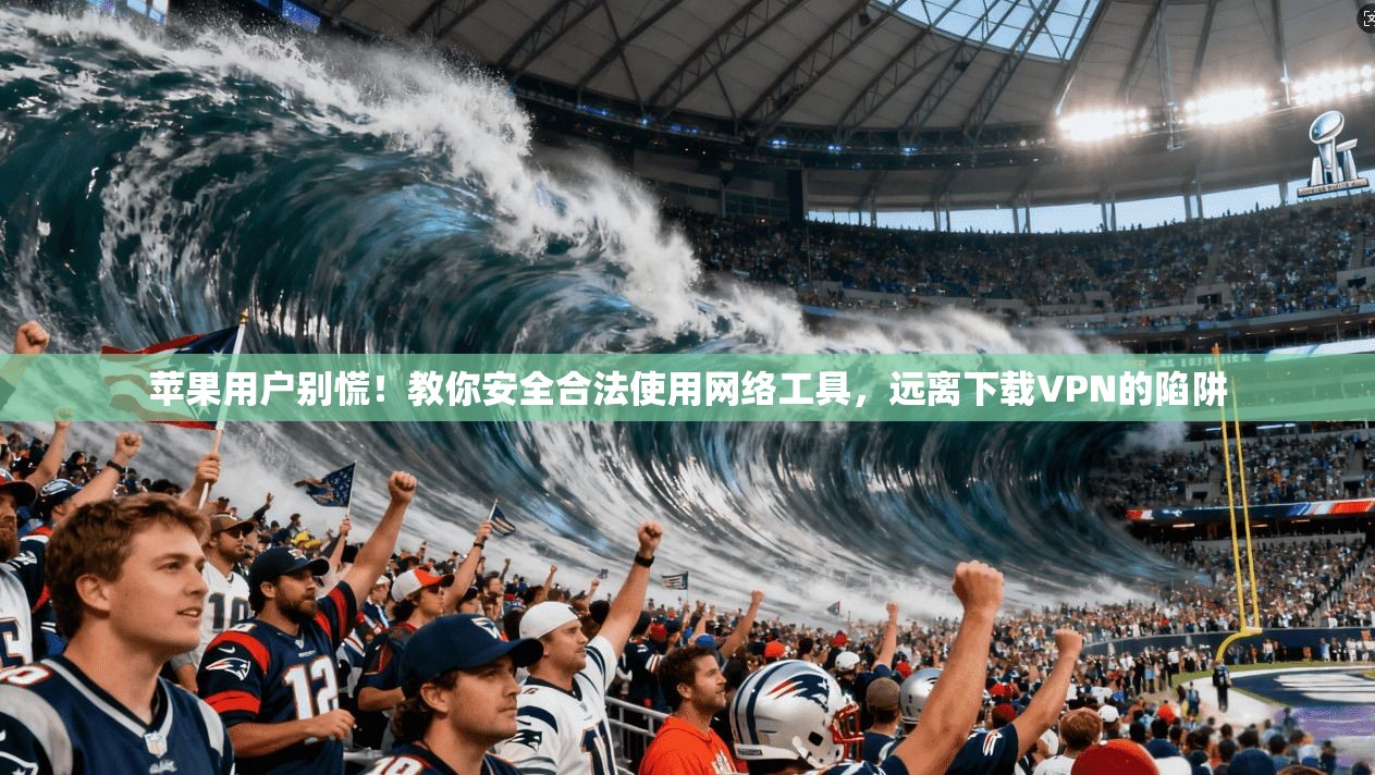 苹果用户别慌！教你安全合法使用网络工具，远离下载VPN的陷阱