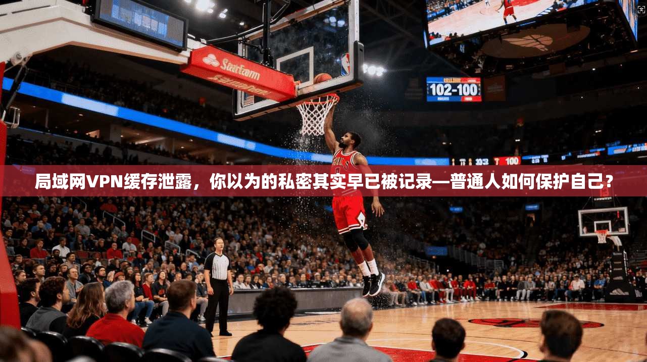 局域网VPN缓存泄露，你以为的私密其实早已被记录—普通人如何保护自己？