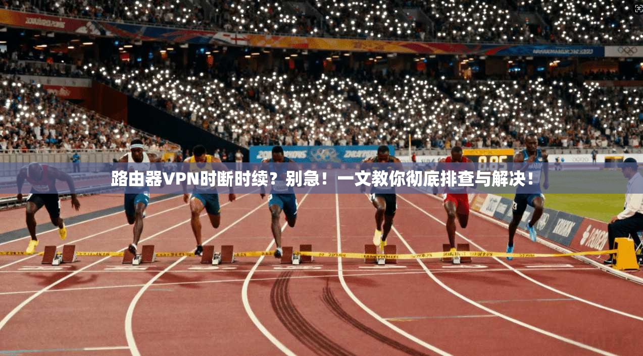 路由器VPN时断时续？别急！一文教你彻底排查与解决！