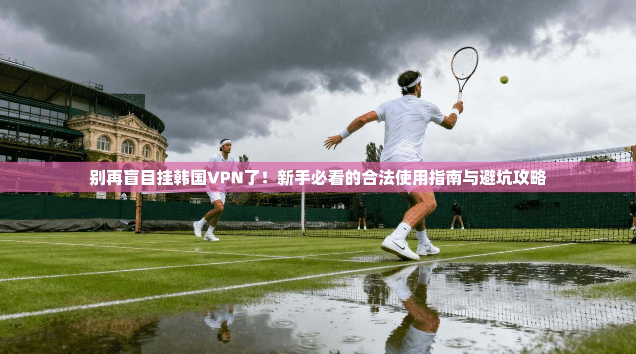 别再盲目挂韩国VPN了！新手必看的合法使用指南与避坑攻略