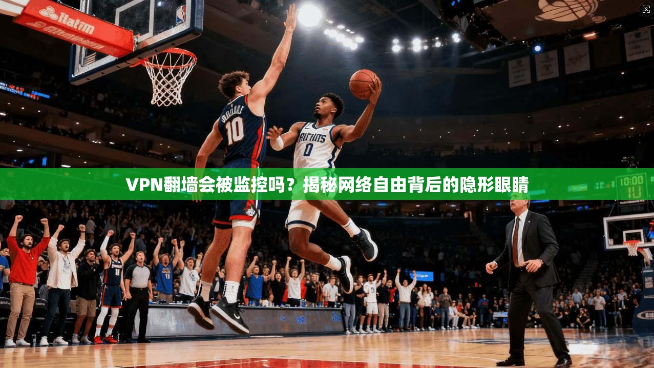 VPN翻墙会被监控吗？揭秘网络自由背后的隐形眼睛
