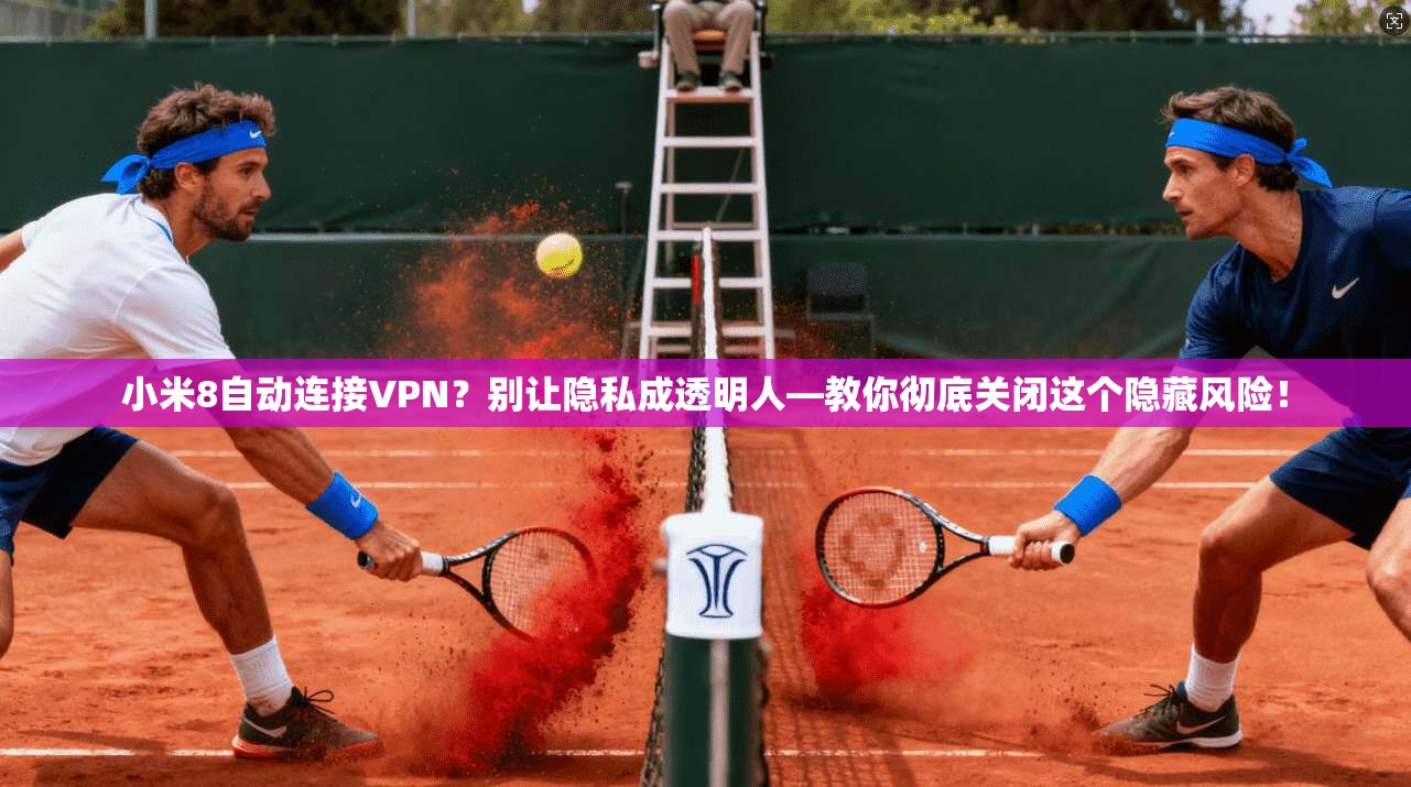 小米8自动连接VPN？别让隐私成透明人—教你彻底关闭这个隐藏风险！