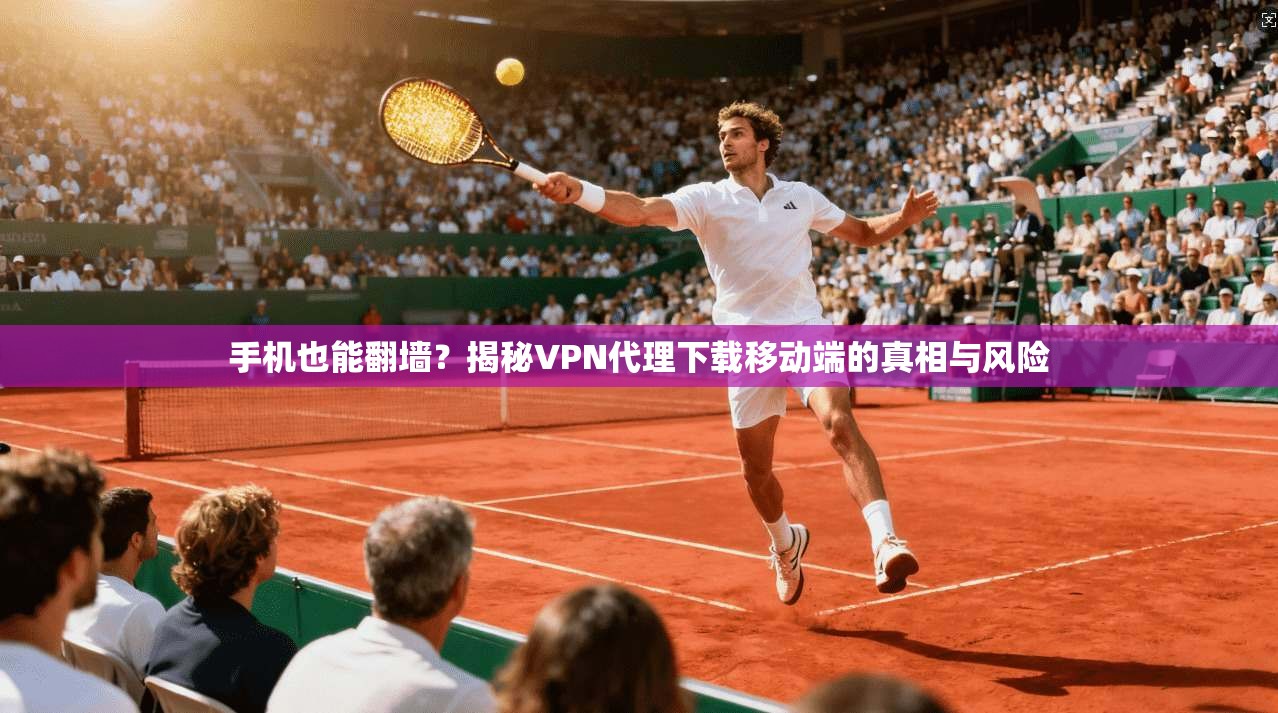 手机也能翻墙？揭秘VPN代理下载移动端的真相与风险