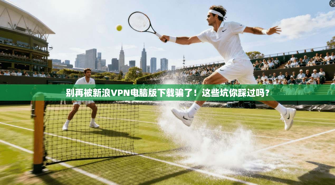 别再被新浪VPN电脑版下载骗了!这些坑你踩过吗?