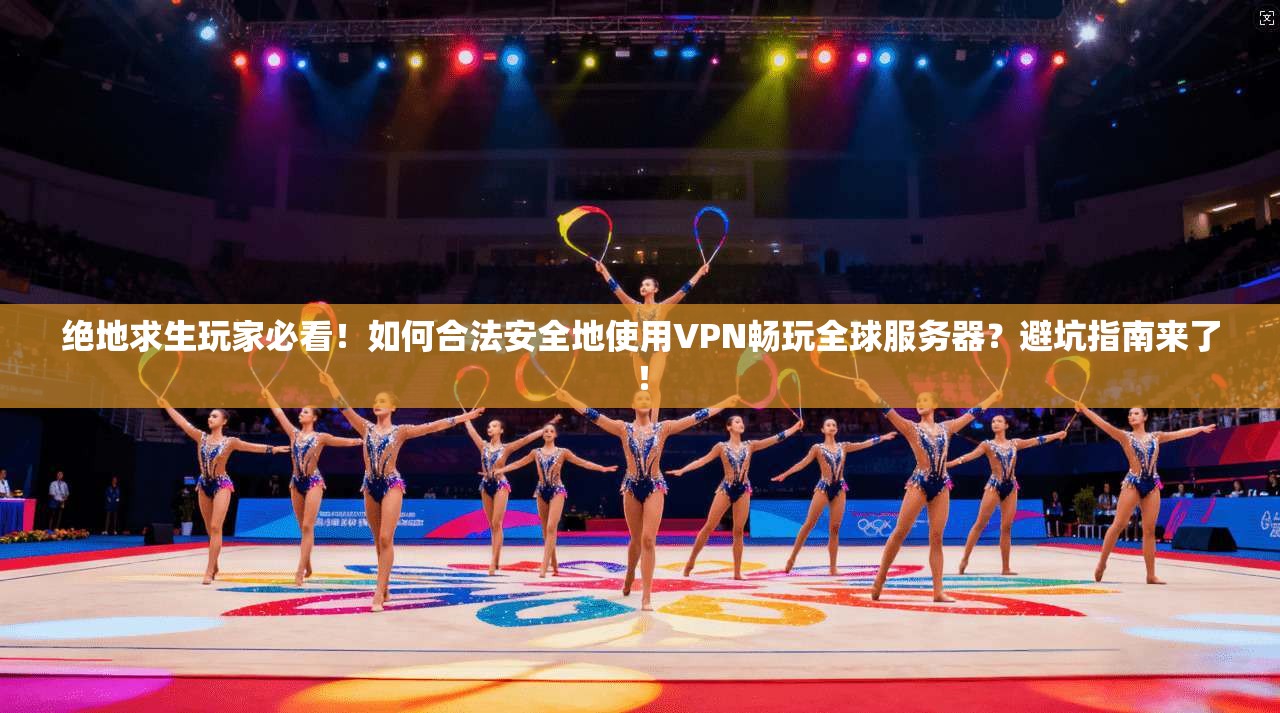绝地求生玩家必看!如何合法安全地使用VPN畅玩全球服务器?避坑指南来了!