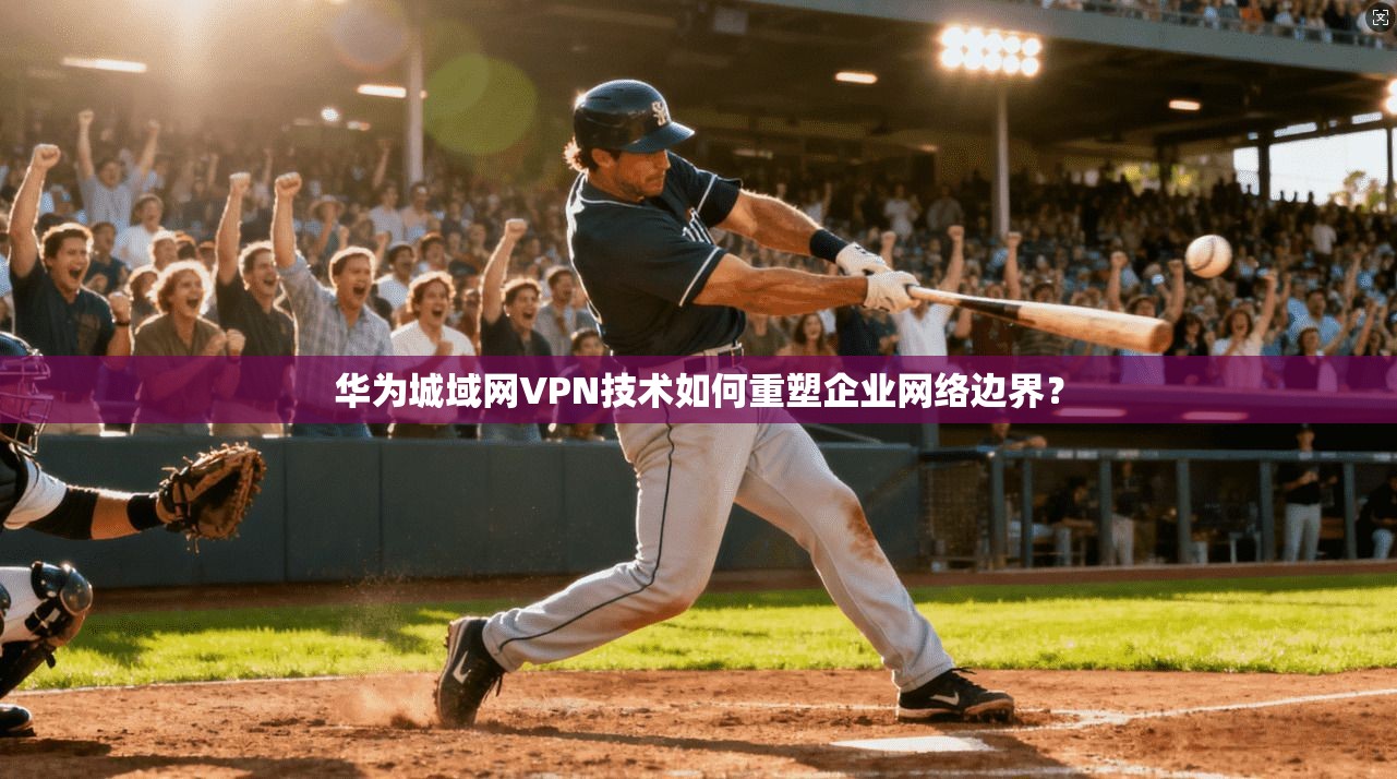 华为城域网VPN技术如何重塑企业网络边界？