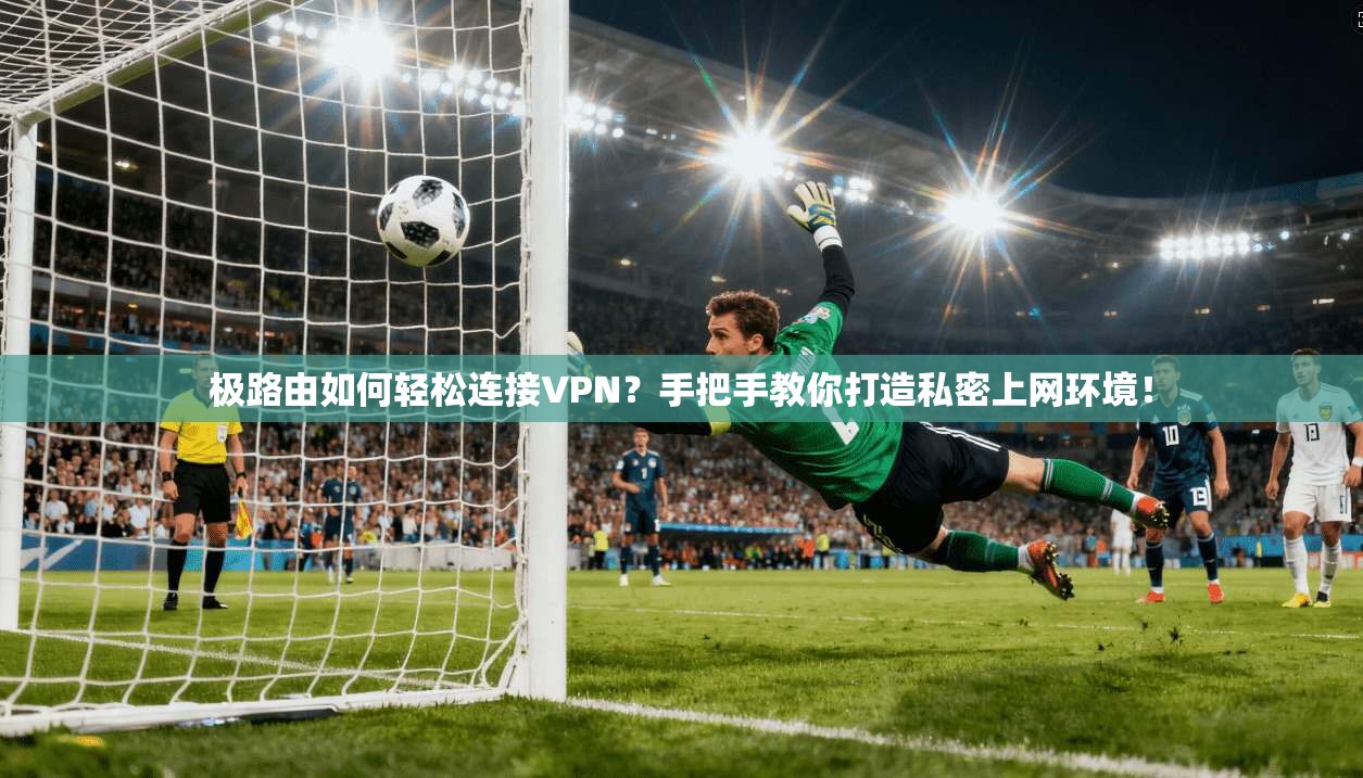 极路由如何轻松连接VPN？手把手教你打造私密上网环境！