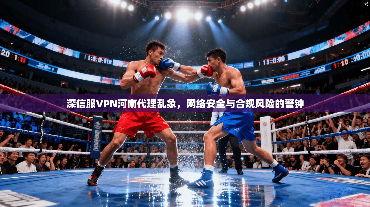 深信服VPN河南代理乱象，网络安全与合规风险的警钟