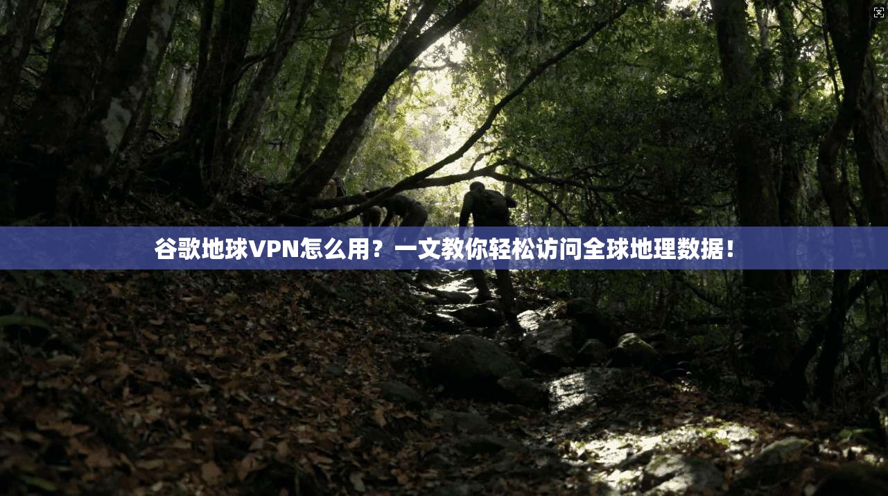 谷歌地球VPN怎么用？一文教你轻松访问全球地理数据！