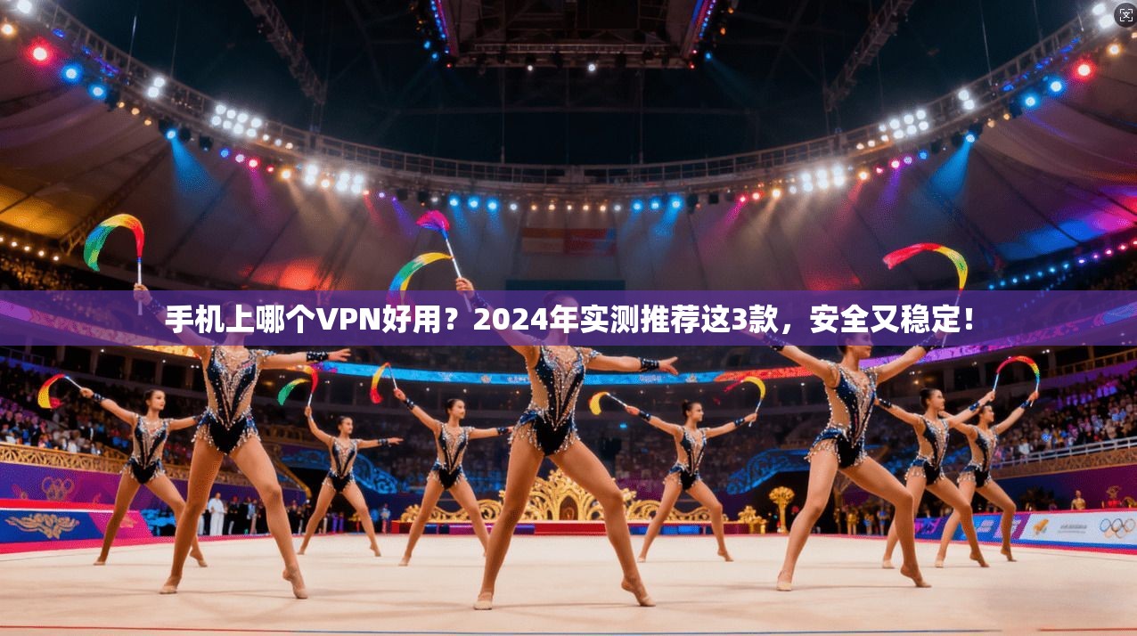 手机上哪个VPN好用?2024年实测推荐这3款,安全又稳定!