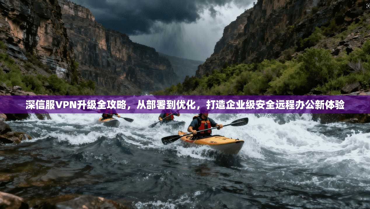 深信服VPN升级全攻略,从部署到优化,打造企业级安全远程办公新体验