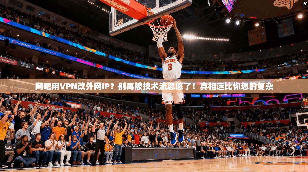 网吧用VPN改外网IP?别再被技术流忽悠了!真相远比你想的复杂