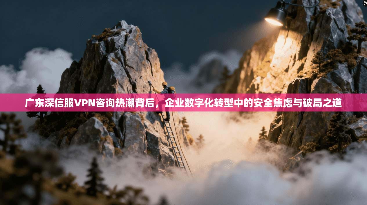 广东深信服VPN咨询热潮背后，企业数字化转型中的安全焦虑与破局之道