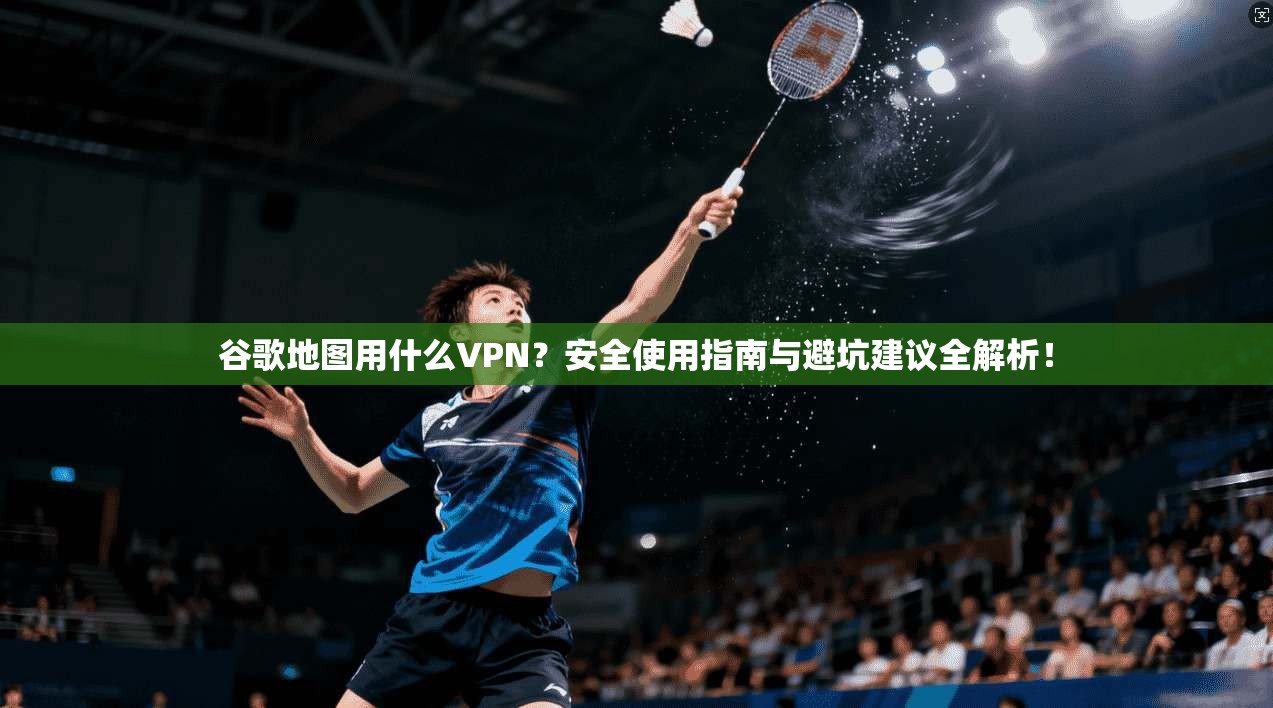 谷歌地图用什么VPN？安全使用指南与避坑建议全解析！