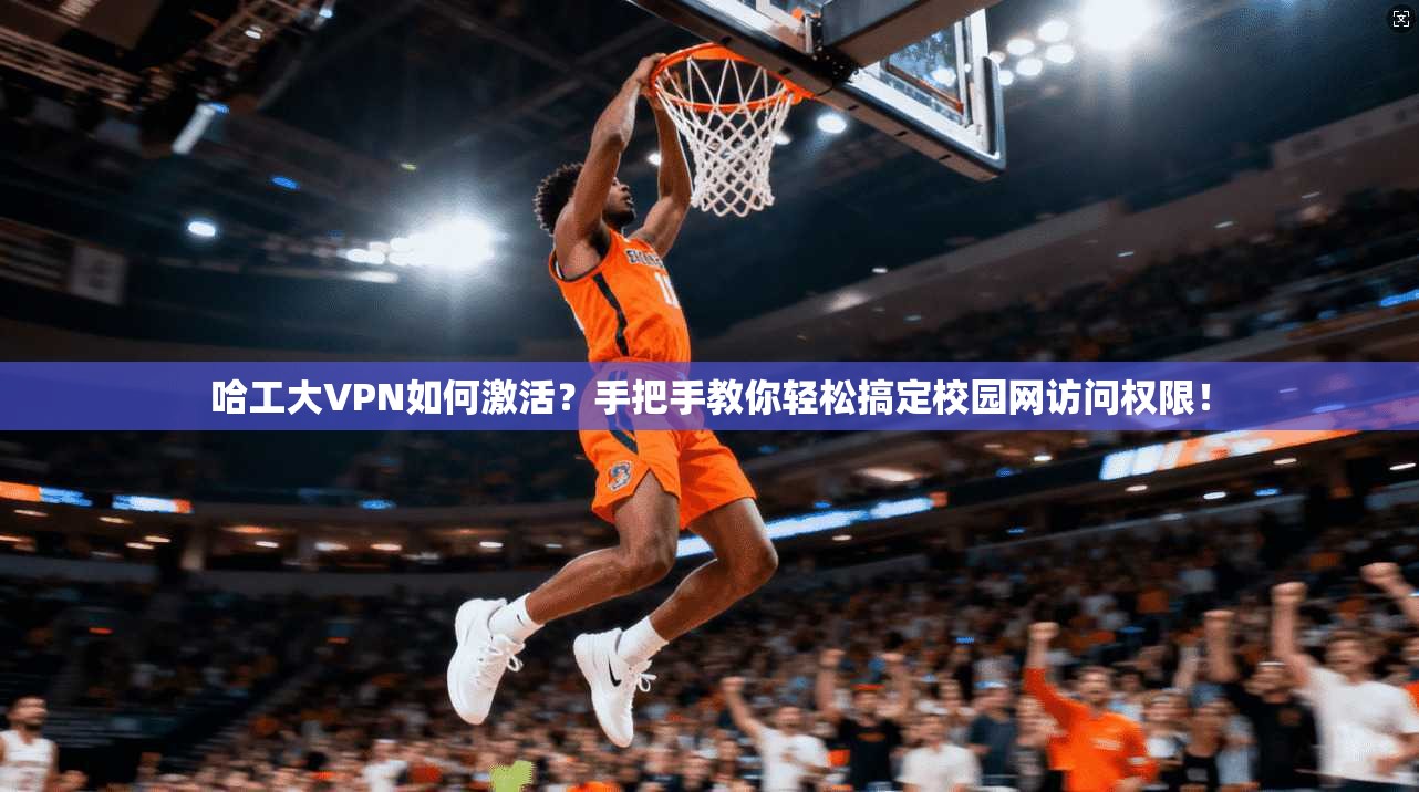 哈工大VPN如何激活？手把手教你轻松搞定校园网访问权限！