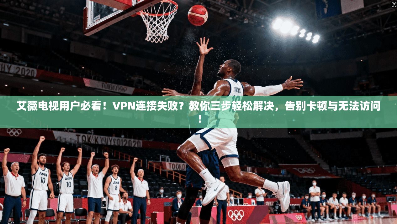 艾薇电视用户必看！VPN连接失败？教你三步轻松解决，告别卡顿与无法访问！