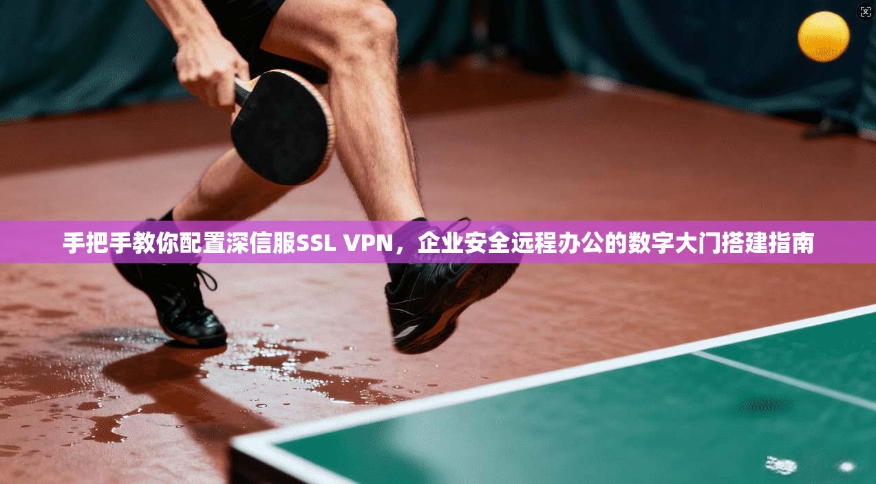 手把手教你配置深信服SSL VPN，企业安全远程办公的数字大门搭建指南