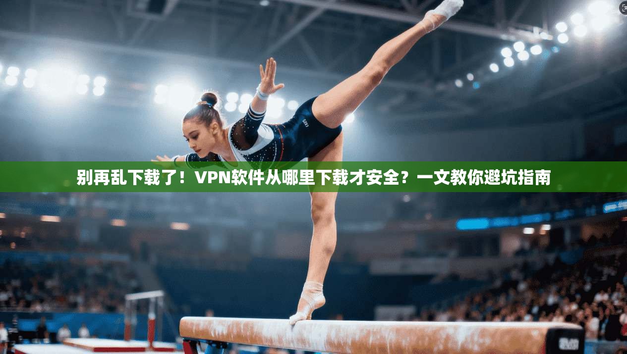 别再乱下载了！VPN软件从哪里下载才安全？一文教你避坑指南
