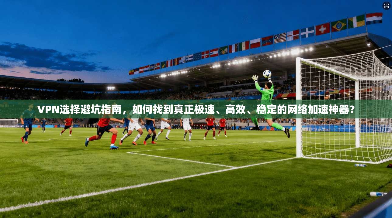 VPN选择避坑指南，如何找到真正极速、高效、稳定的网络加速神器？