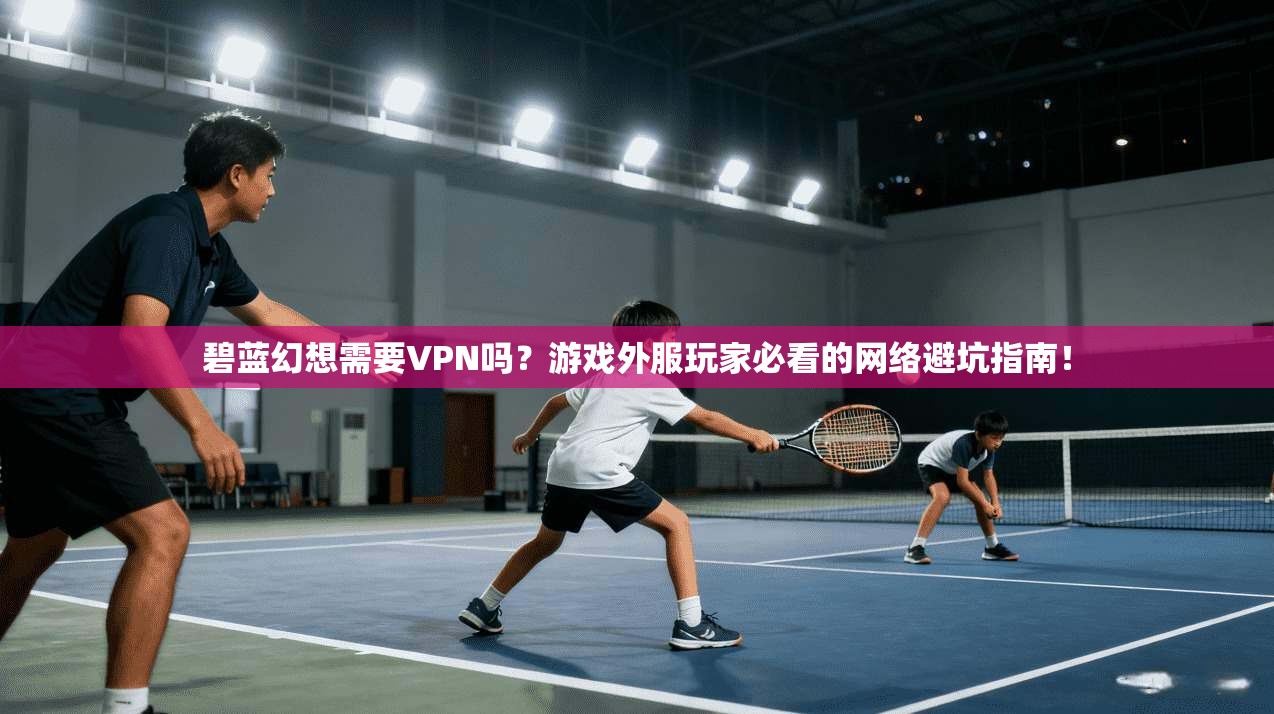 碧蓝幻想需要VPN吗?游戏外服玩家必看的网络避坑指南!