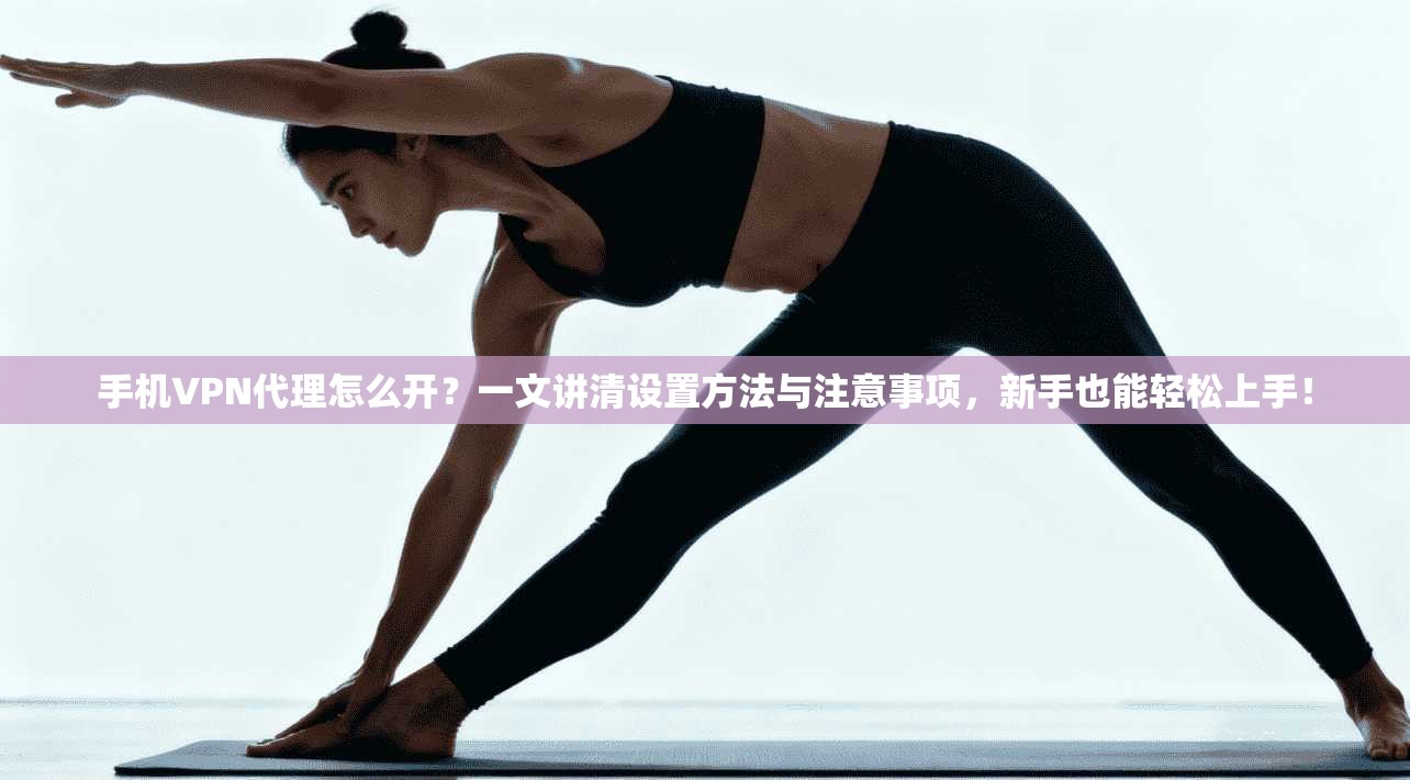 手机VPN代理怎么开？一文讲清设置方法与注意事项，新手也能轻松上手！