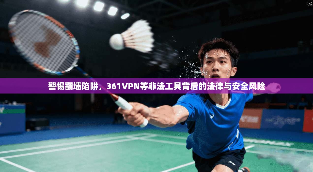 警惕翻墙陷阱,361VPN等非法工具背后的法律与安全风险