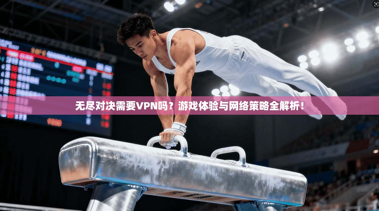 无尽对决需要VPN吗？游戏体验与网络策略全解析！