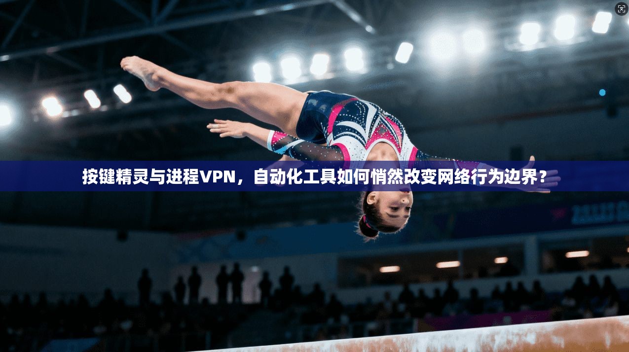 按键精灵与进程VPN，自动化工具如何悄然改变网络行为边界？