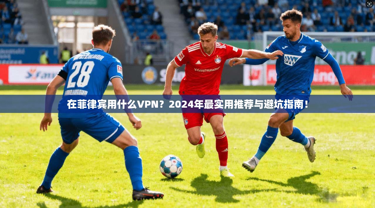 在菲律宾用什么VPN？2024年最实用推荐与避坑指南！
