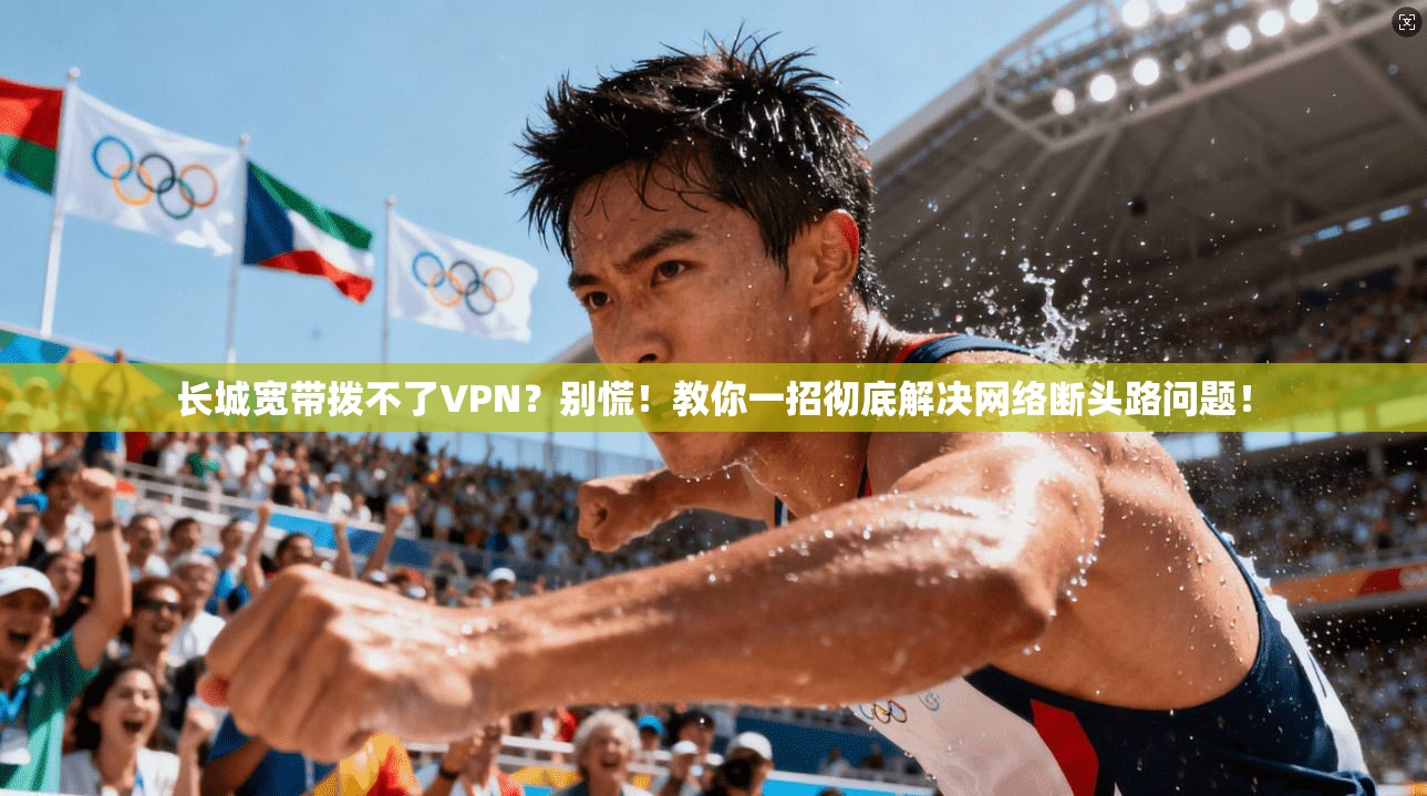 长城宽带拨不了VPN?别慌!教你一招彻底解决网络断头路问题!