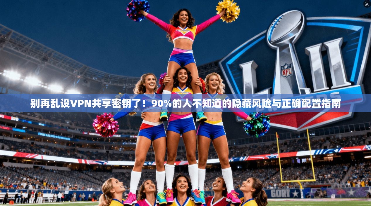 别再乱设VPN共享密钥了!90%的人不知道的隐藏风险与正确配置指南