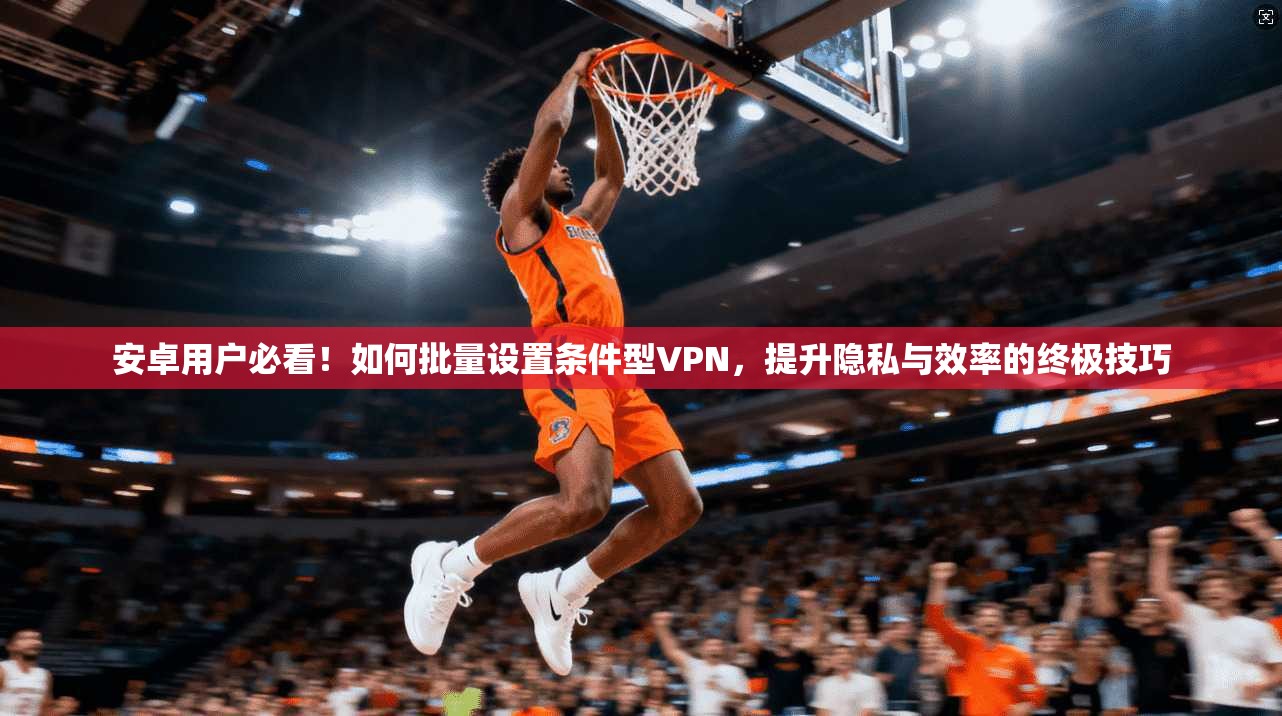 安卓用户必看!如何批量设置条件型VPN,提升隐私与效率的终极技巧
