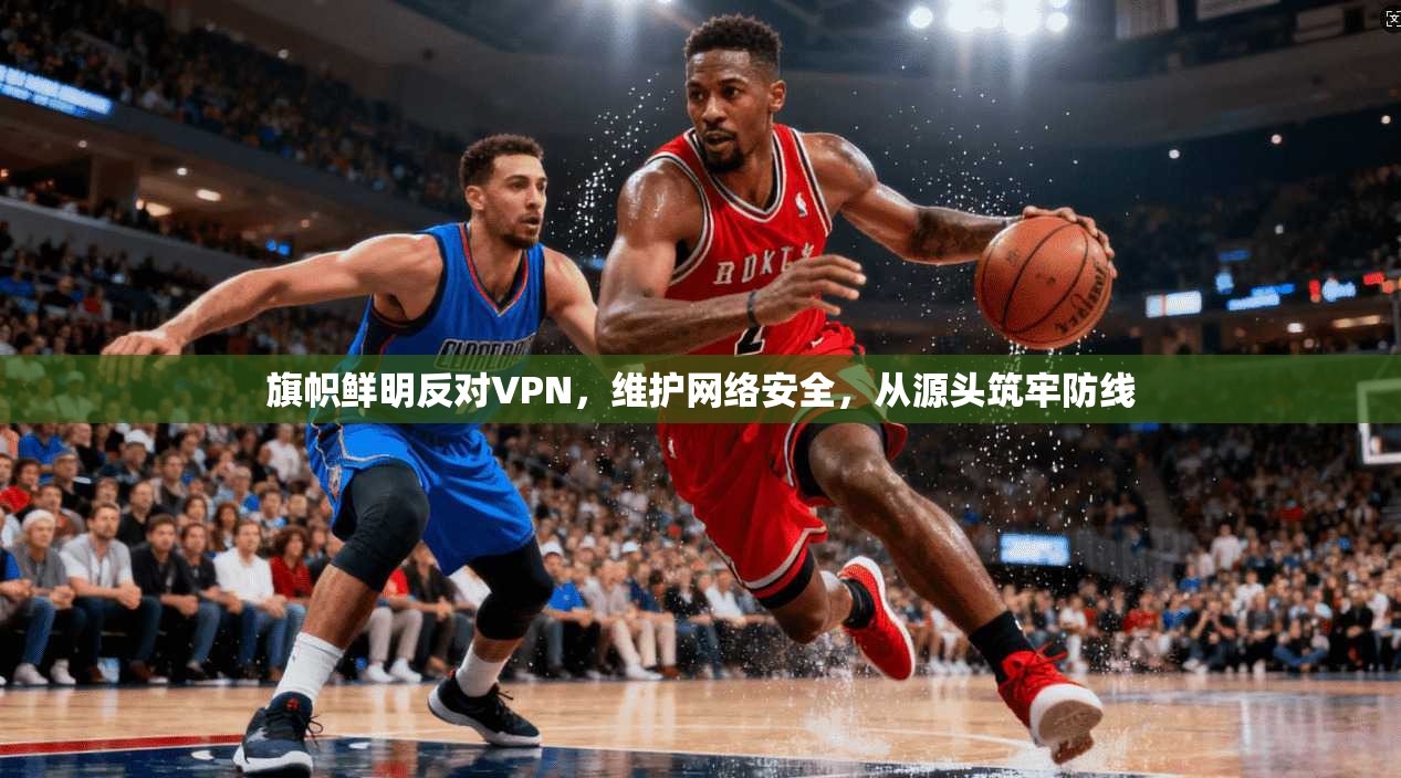 旗帜鲜明反对VPN,维护网络安全,从源头筑牢防线