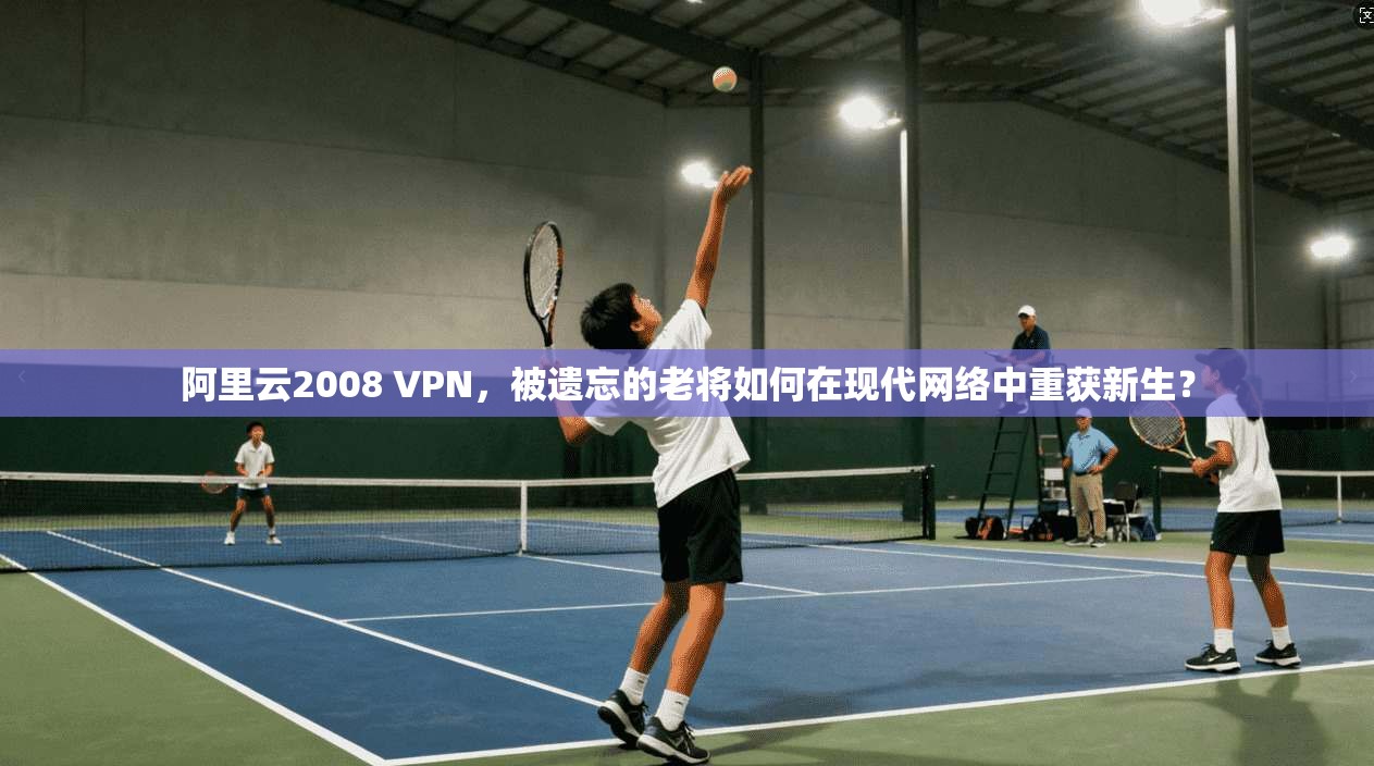 阿里云2008 VPN，被遗忘的老将如何在现代网络中重获新生？