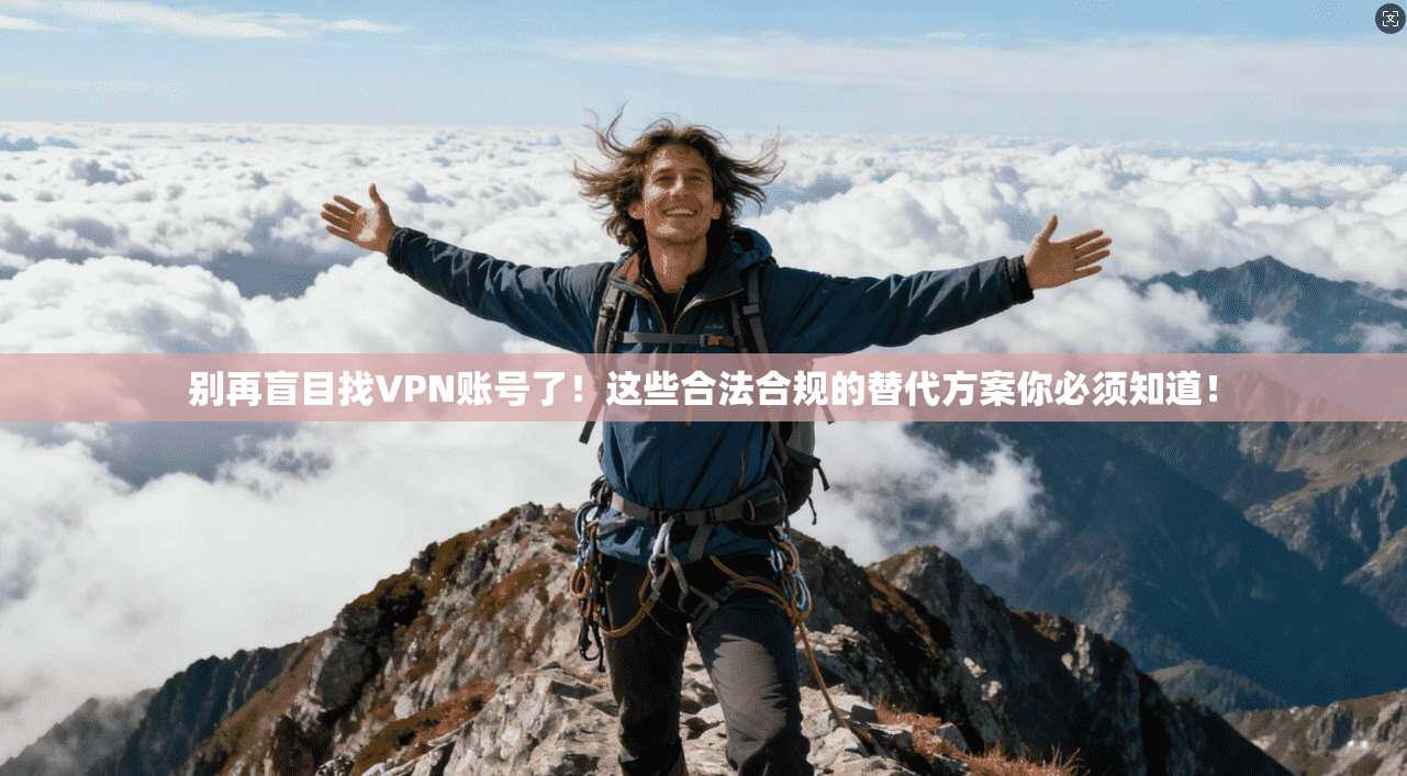 别再盲目找VPN账号了！这些合法合规的替代方案你必须知道！