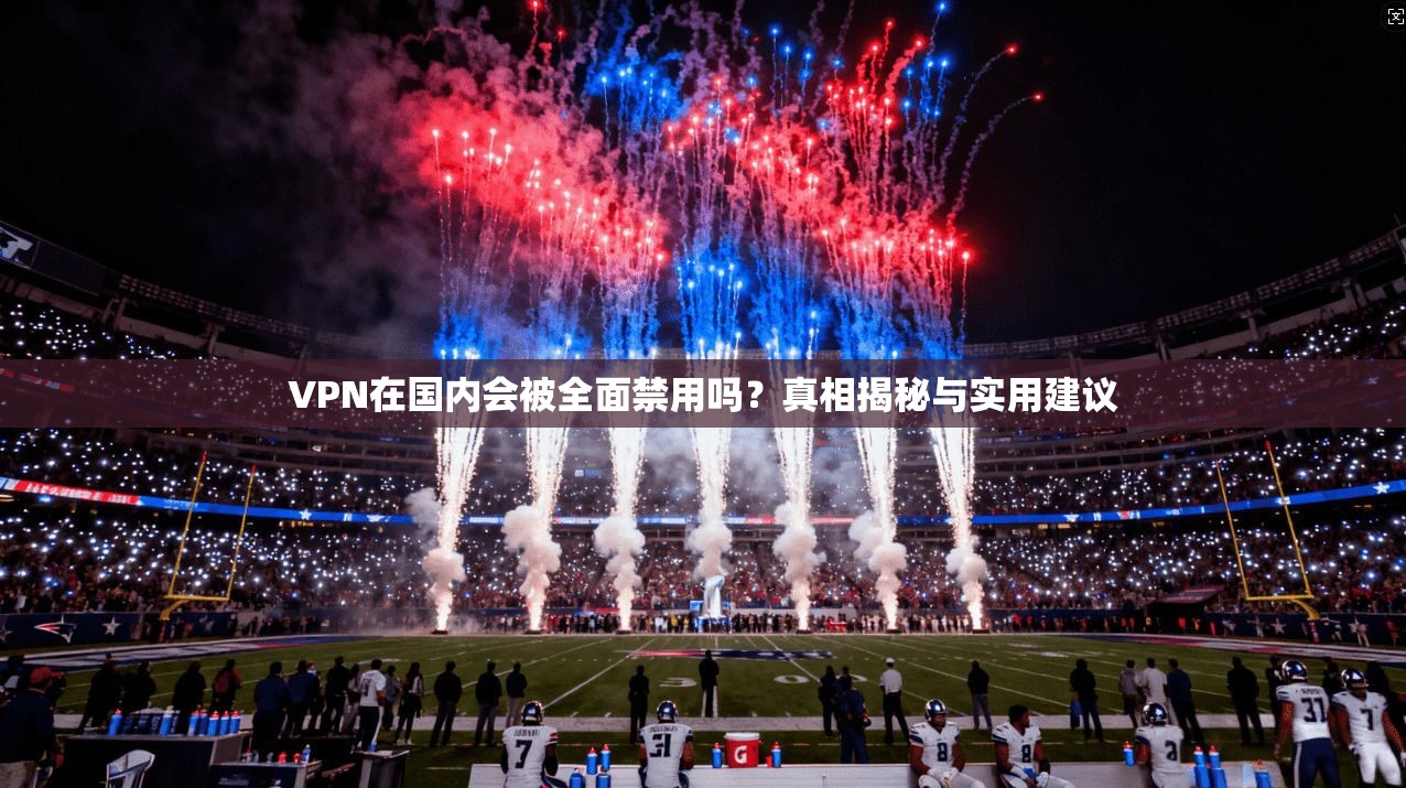 VPN在国内会被全面禁用吗?真相揭秘与实用建议