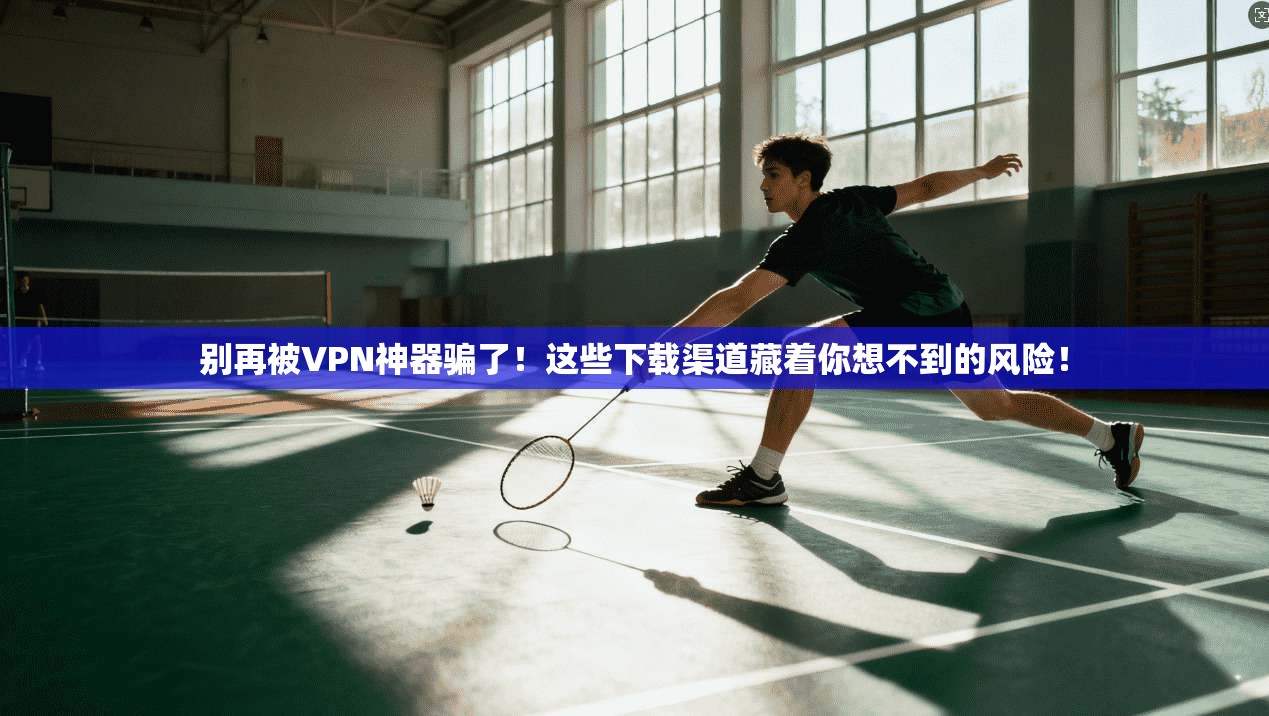 别再被VPN神器骗了!这些下载渠道藏着你想不到的风险!