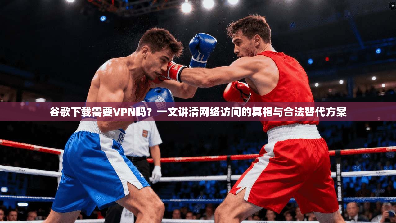 谷歌下载需要VPN吗？一文讲清网络访问的真相与合法替代方案