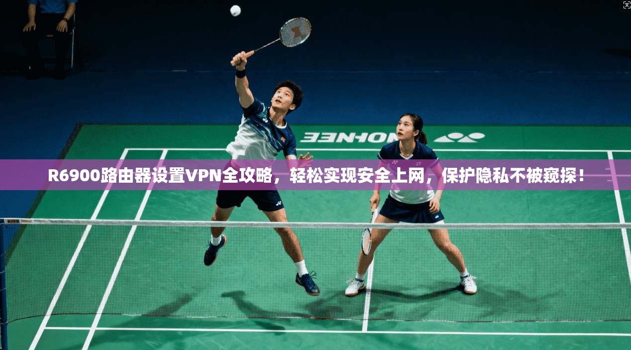 R6900路由器设置VPN全攻略,轻松实现安全上网,保护隐私不被窥探!