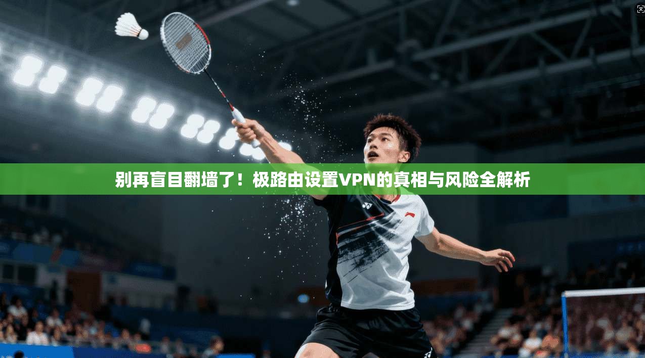别再盲目翻墙了!极路由设置VPN的真相与风险全解析