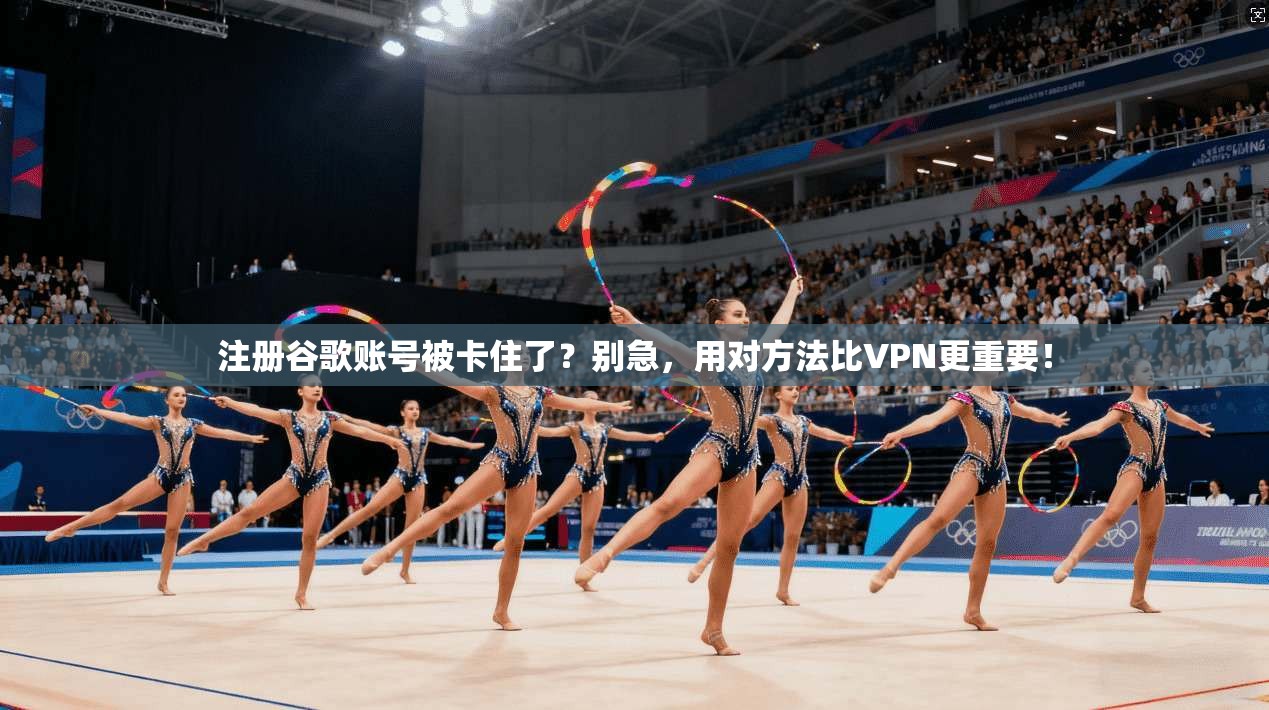 注册谷歌账号被卡住了？别急，用对方法比VPN更重要！