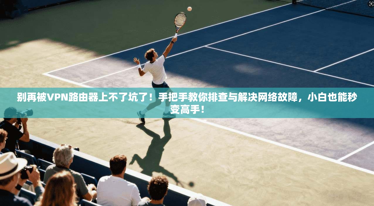 别再被VPN路由器上不了坑了!手把手教你排查与解决网络故障,小白也能秒变高手!